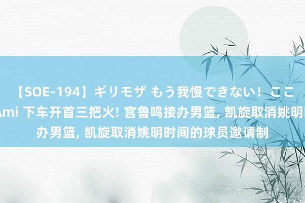 【SOE-194】ギリモザ もう我慢できない！ここでエッチしよっ Ami 下车开首三把火! 宫鲁鸣接办男篮, 凯旋取消姚明时间的球员邀请制