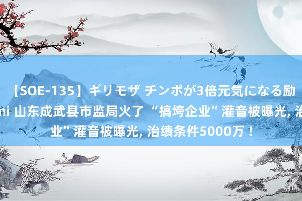 【SOE-135】ギリモザ チンポが3倍元気になる励ましセックス Ami 山东成武县市监局火了 “搞垮企业”灌音被曝光, 治绩条件5000万 !