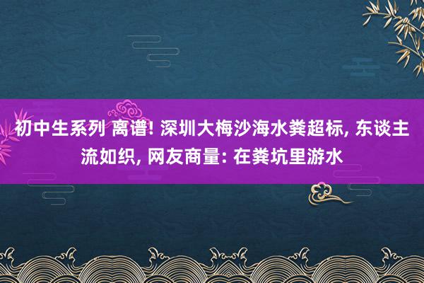 初中生系列 离谱! 深圳大梅沙海水粪超标, 东谈主流如织, 网友商量: 在粪坑里游水