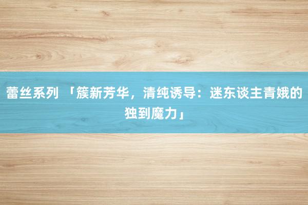 蕾丝系列 「簇新芳华，清纯诱导：迷东谈主青娥的独到魔力」