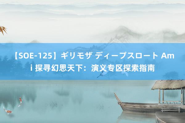 【SOE-125】ギリモザ ディープスロート Ami 探寻幻思天下：演义专区探索指南