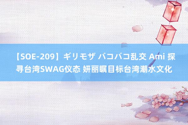 【SOE-209】ギリモザ バコバコ乱交 Ami 探寻台湾SWAG仪态 妍丽瞩目标台湾潮水文化