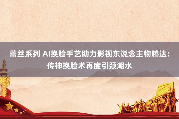 蕾丝系列 AI换脸手艺助力影视东说念主物腾达：传神换脸术再度引颈潮水