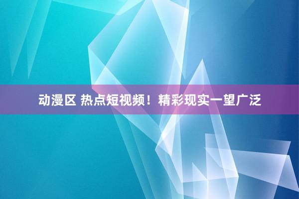 动漫区 热点短视频！精彩现实一望广泛