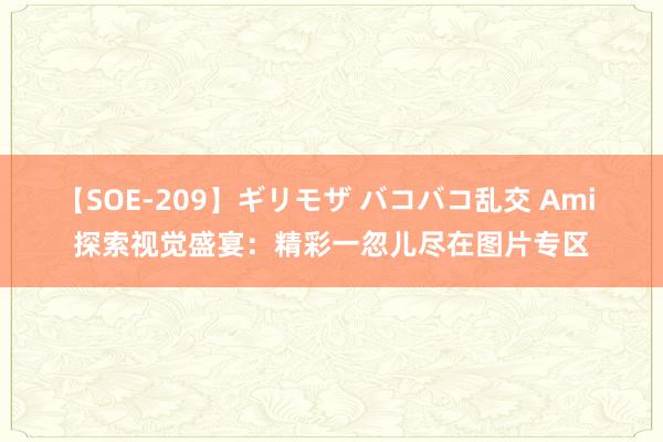 【SOE-209】ギリモザ バコバコ乱交 Ami 探索视觉盛宴：精彩一忽儿尽在图片专区