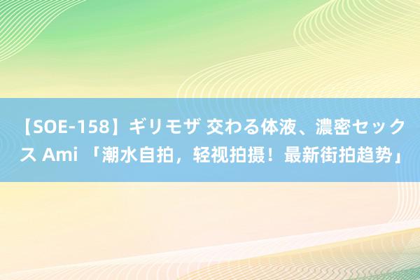 【SOE-158】ギリモザ 交わる体液、濃密セックス Ami 「潮水自拍，轻视拍摄！最新街拍趋势」