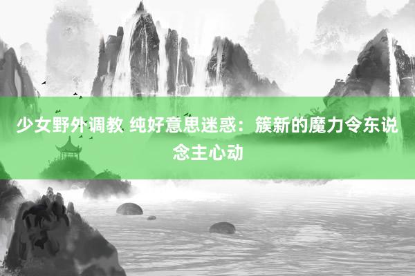 少女野外调教 纯好意思迷惑：簇新的魔力令东说念主心动