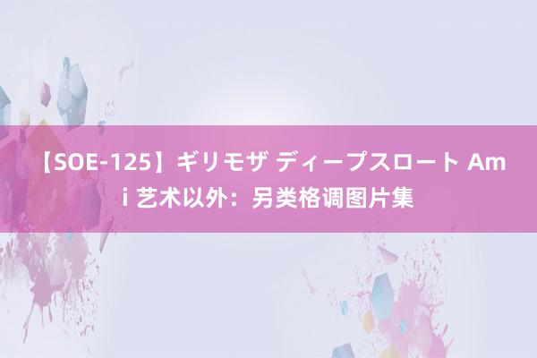 【SOE-125】ギリモザ ディープスロート Ami 艺术以外：另类格调图片集