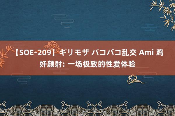 【SOE-209】ギリモザ バコバコ乱交 Ami 鸡奸颜射: 一场极致的性爱体验