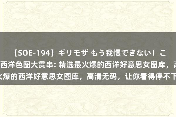 【SOE-194】ギリモザ もう我慢できない！ここでエッチしよっ Ami 西洋色图大贯串: 精选最火爆的西洋好意思女图库，高清无码，让你看得停不下来！