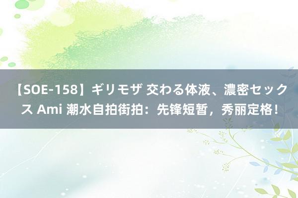 【SOE-158】ギリモザ 交わる体液、濃密セックス Ami 潮水自拍街拍：先锋短暂，秀丽定格！