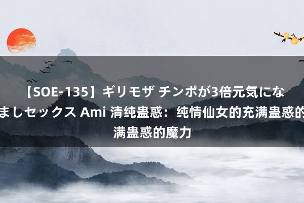 【SOE-135】ギリモザ チンポが3倍元気になる励ましセックス Ami 清纯蛊惑：纯情仙女的充满蛊惑的魔力