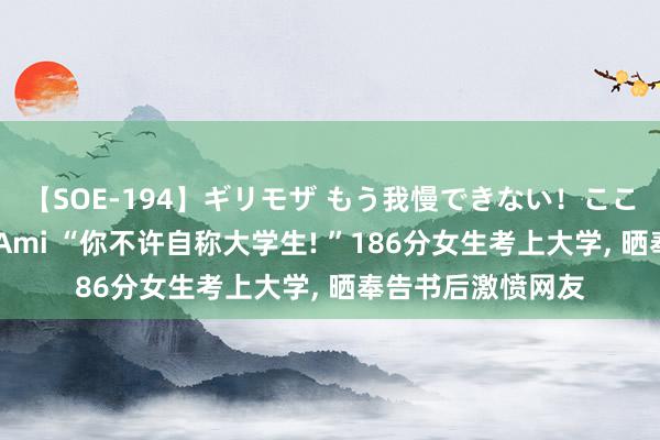 【SOE-194】ギリモザ もう我慢できない！ここでエッチしよっ Ami “你不许自称大学生! ”186分女生考上大学, 晒奉告书后激愤网友