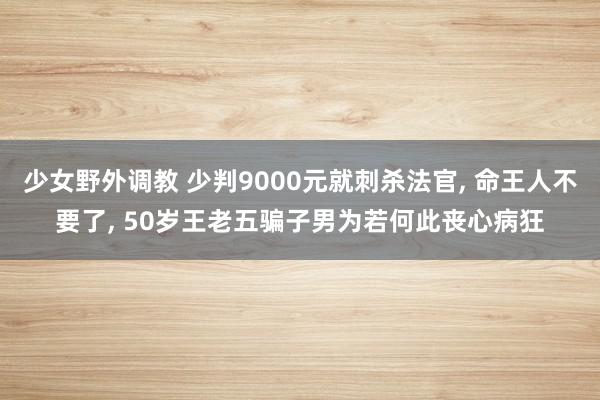 少女野外调教 少判9000元就刺杀法官, 命王人不要了, 50岁王老五骗子男为若何此丧心病狂