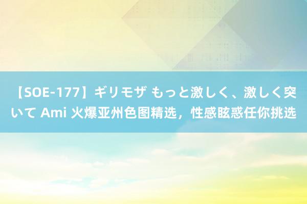 【SOE-177】ギリモザ もっと激しく、激しく突いて Ami 火爆亚州色图精选，性感眩惑任你挑选