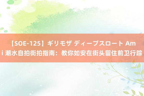 【SOE-125】ギリモザ ディープスロート Ami 潮水自拍街拍指南：教你如安在街头留住前卫行踪