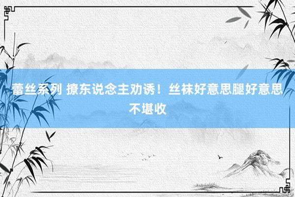 蕾丝系列 撩东说念主劝诱！丝袜好意思腿好意思不堪收