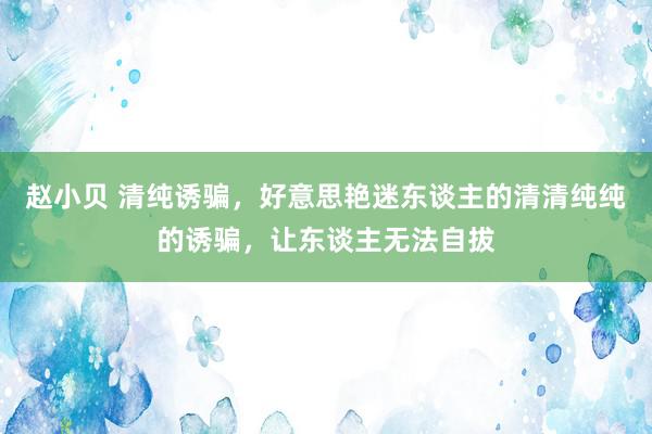 赵小贝 清纯诱骗，好意思艳迷东谈主的清清纯纯的诱骗，让东谈主无法自拔