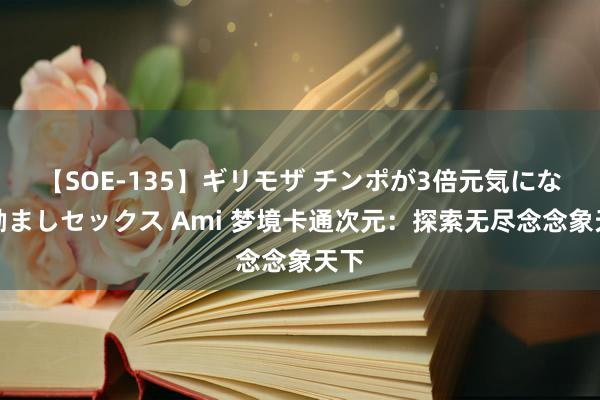 【SOE-135】ギリモザ チンポが3倍元気になる励ましセックス Ami 梦境卡通次元：探索无尽念念象天下