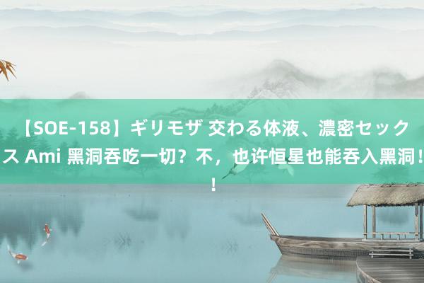 【SOE-158】ギリモザ 交わる体液、濃密セックス Ami 黑洞吞吃一切？不，也许恒星也能吞入黑洞！