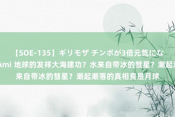 【SOE-135】ギリモザ チンポが3倍元気になる励ましセックス Ami 地球的发祥大海建功？水来自带冰的彗星？潮起潮落的真相竟是月球