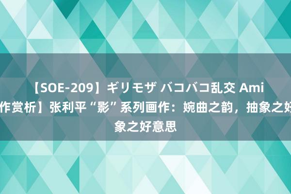 【SOE-209】ギリモザ バコバコ乱交 Ami 【画作赏析】张利平“影”系列画作：婉曲之韵，抽象之好意思