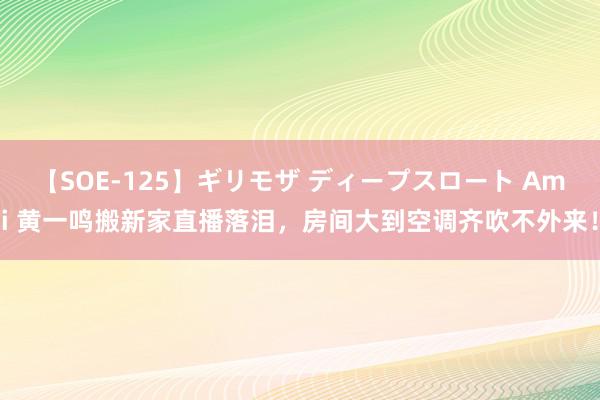 【SOE-125】ギリモザ ディープスロート Ami 黄一鸣搬新家直播落泪，房间大到空调齐吹不外来！