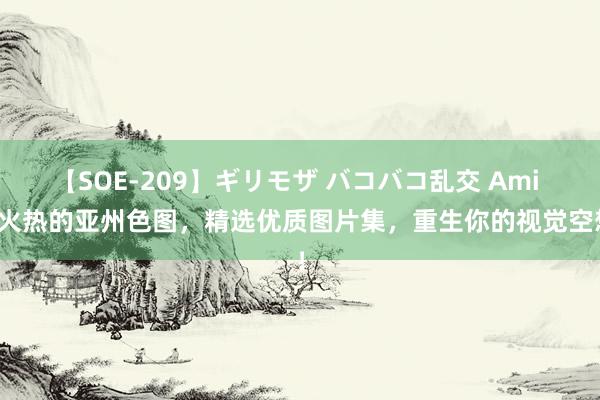 【SOE-209】ギリモザ バコバコ乱交 Ami 最火热的亚州色图，精选优质图片集，重生你的视觉空想！