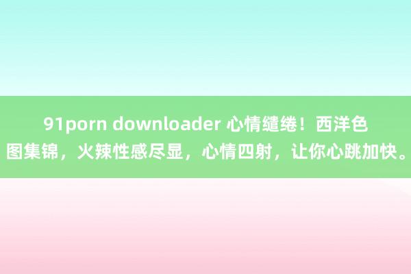 91porn downloader 心情缱绻！西洋色图集锦，火辣性感尽显，心情四射，让你心跳加快。