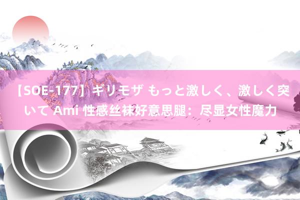 【SOE-177】ギリモザ もっと激しく、激しく突いて Ami 性感丝袜好意思腿：尽显女性魔力