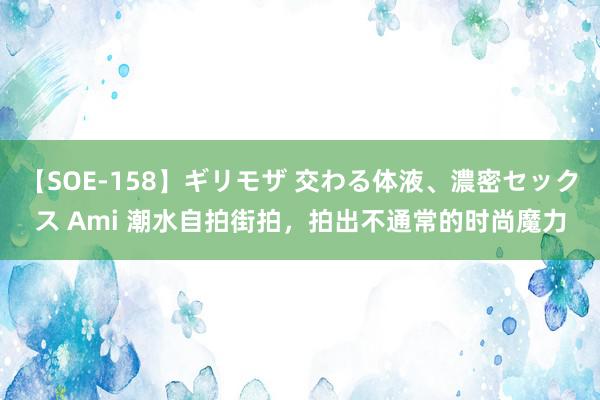 【SOE-158】ギリモザ 交わる体液、濃密セックス Ami 潮水自拍街拍，拍出不通常的时尚魔力