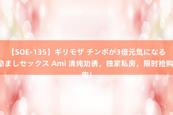 【SOE-135】ギリモザ チンポが3倍元気になる励ましセックス Ami 清纯劝诱，独家私房，限时抢购！