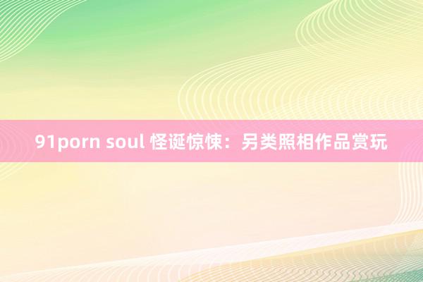 91porn soul 怪诞惊悚：另类照相作品赏玩