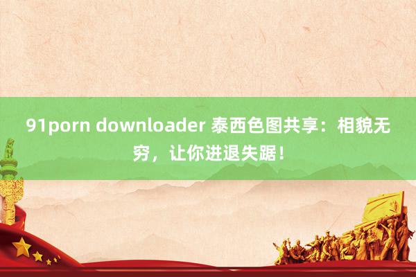 91porn downloader 泰西色图共享：相貌无穷，让你进退失踞！