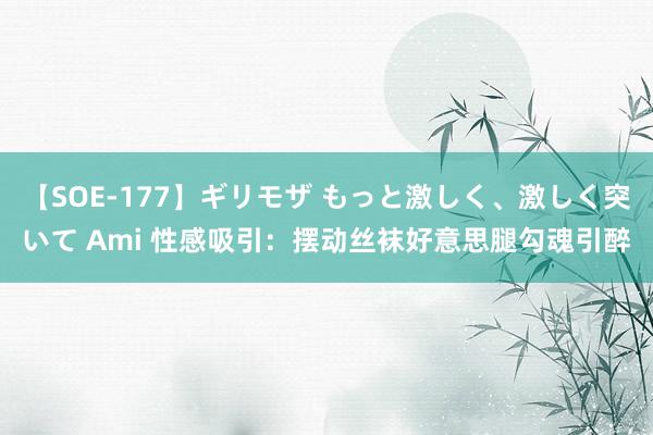 【SOE-177】ギリモザ もっと激しく、激しく突いて Ami 性感吸引：摆动丝袜好意思腿勾魂引醉