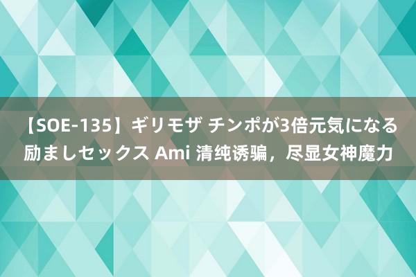 【SOE-135】ギリモザ チンポが3倍元気になる励ましセックス Ami 清纯诱骗，尽显女神魔力