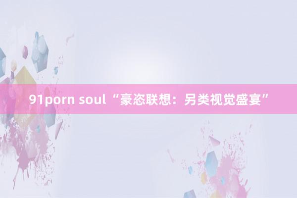 91porn soul “豪恣联想：另类视觉盛宴”