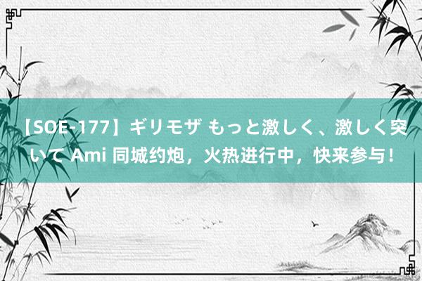 【SOE-177】ギリモザ もっと激しく、激しく突いて Ami 同城约炮，火热进行中，快来参与！