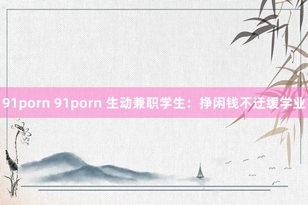 91porn 91porn 生动兼职学生：挣闲钱不迂缓学业