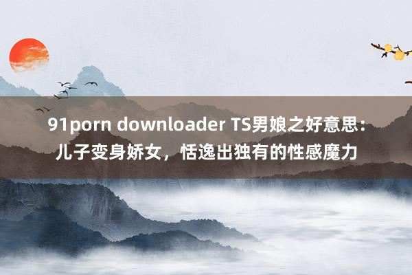 91porn downloader TS男娘之好意思：儿子变身娇女，恬逸出独有的性感魔力