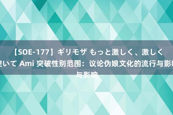 【SOE-177】ギリモザ もっと激しく、激しく突いて Ami 突破性别范围：议论伪娘文化的流行与影响