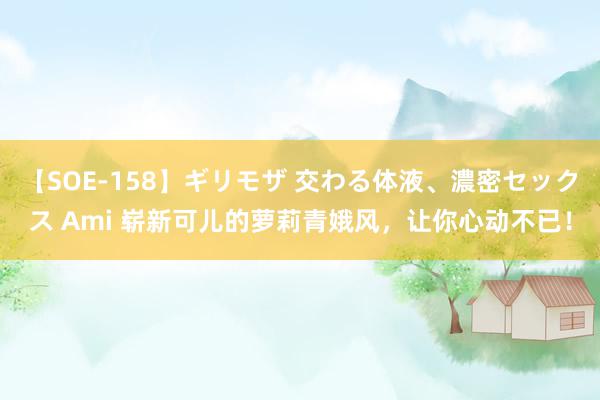 【SOE-158】ギリモザ 交わる体液、濃密セックス Ami 崭新可儿的萝莉青娥风，让你心动不已！