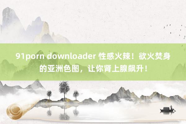 91porn downloader 性感火辣！欲火焚身的亚洲色图，让你肾上腺飙升！