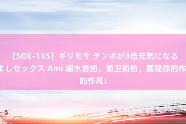 【SOE-135】ギリモザ チンポが3倍元気になる励ましセックス Ami 潮水自拍，前卫街拍，展现你的作风！