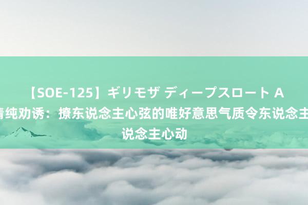 【SOE-125】ギリモザ ディープスロート Ami 清纯劝诱：撩东说念主心弦的唯好意思气质令东说念主心动