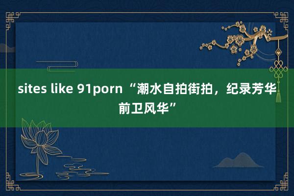 sites like 91porn “潮水自拍街拍，纪录芳华前卫风华”