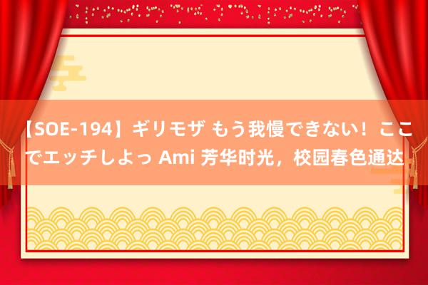 【SOE-194】ギリモザ もう我慢できない！ここでエッチしよっ Ami 芳华时光，校园春色通达