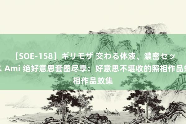 【SOE-158】ギリモザ 交わる体液、濃密セックス Ami 绝好意思套图尽享：好意思不堪收的照相作品蚁集