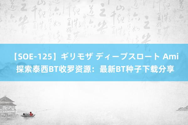 【SOE-125】ギリモザ ディープスロート Ami 探索泰西BT收罗资源：最新BT种子下载分享