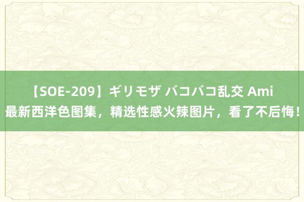 【SOE-209】ギリモザ バコバコ乱交 Ami 最新西洋色图集，精选性感火辣图片，看了不后悔！